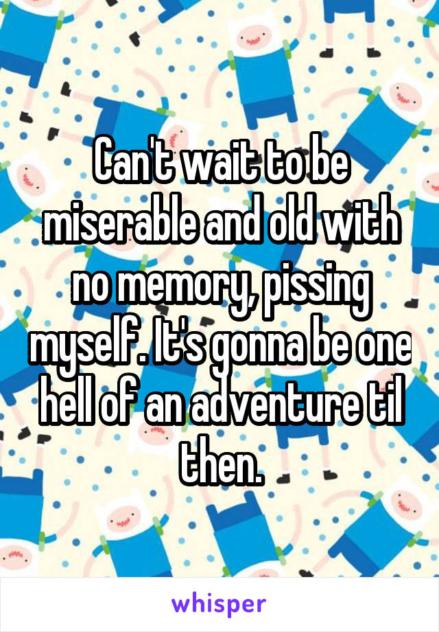Can't wait to be miserable and old with no memory, pissing myself. It's gonna be one hell of an adventure til then.