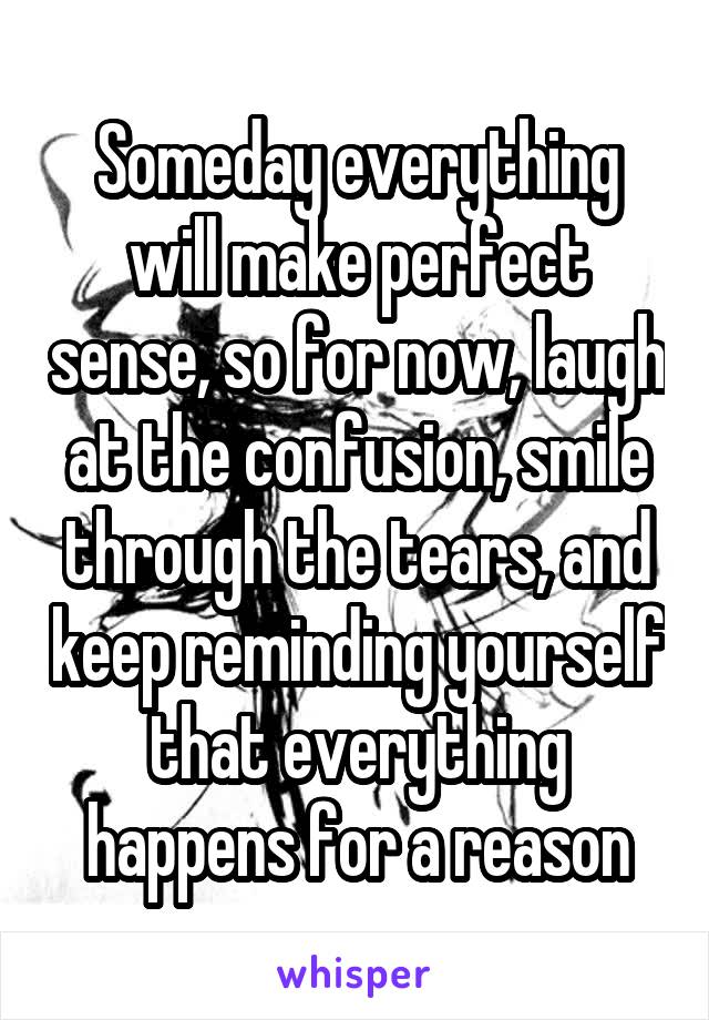 Someday everything will make perfect sense, so for now, laugh at the confusion, smile through the tears, and keep reminding yourself that everything happens for a reason