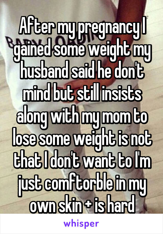 After my pregnancy I gained some weight my husband said he don't mind but still insists along with my mom to lose some weight is not that I don't want to I'm just comftorble in my own skin + is hard