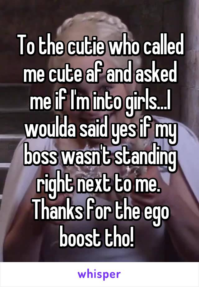 To the cutie who called me cute af and asked me if I'm into girls...I woulda said yes if my boss wasn't standing right next to me.  Thanks for the ego boost tho!  