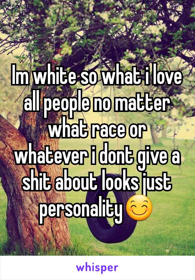 Im white so what i love all people no matter what race or whatever i dont give a shit about looks just personality😊