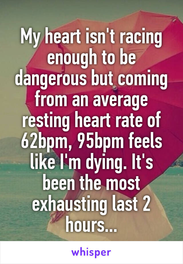 My heart isn't racing enough to be dangerous but coming from an average resting heart rate of 62bpm, 95bpm feels like I'm dying. It's been the most exhausting last 2 hours...