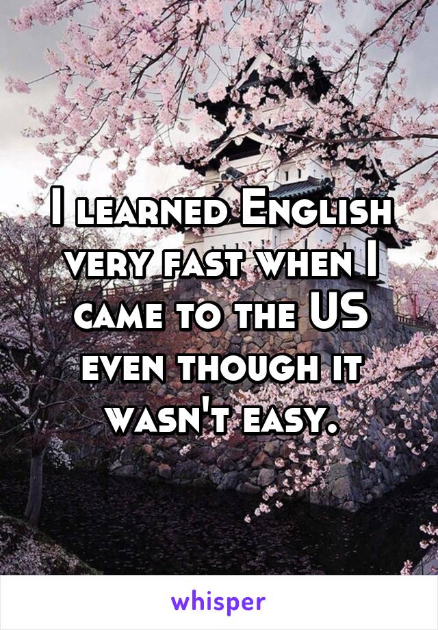 I learned English very fast when I came to the US even though it wasn't easy.