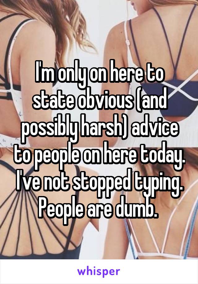 I'm only on here to state obvious (and possibly harsh) advice to people on here today. I've not stopped typing. People are dumb. 