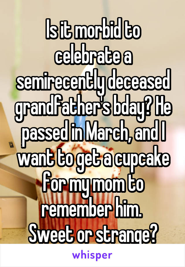Is it morbid to celebrate a semirecently deceased grandfather's bday? He passed in March, and I want to get a cupcake for my mom to remember him. 
Sweet or strange?