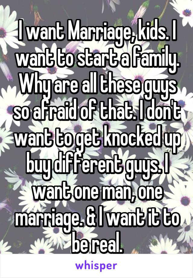 I want Marriage, kids. I want to start a family. Why are all these guys so afraid of that. I don't want to get knocked up buy different guys. I want one man, one marriage. & I want it to be real.