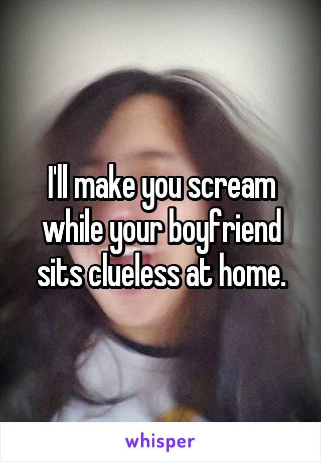I'll make you scream while your boyfriend sits clueless at home.