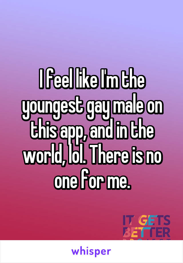 I feel like I'm the youngest gay male on this app, and in the world, lol. There is no one for me.
