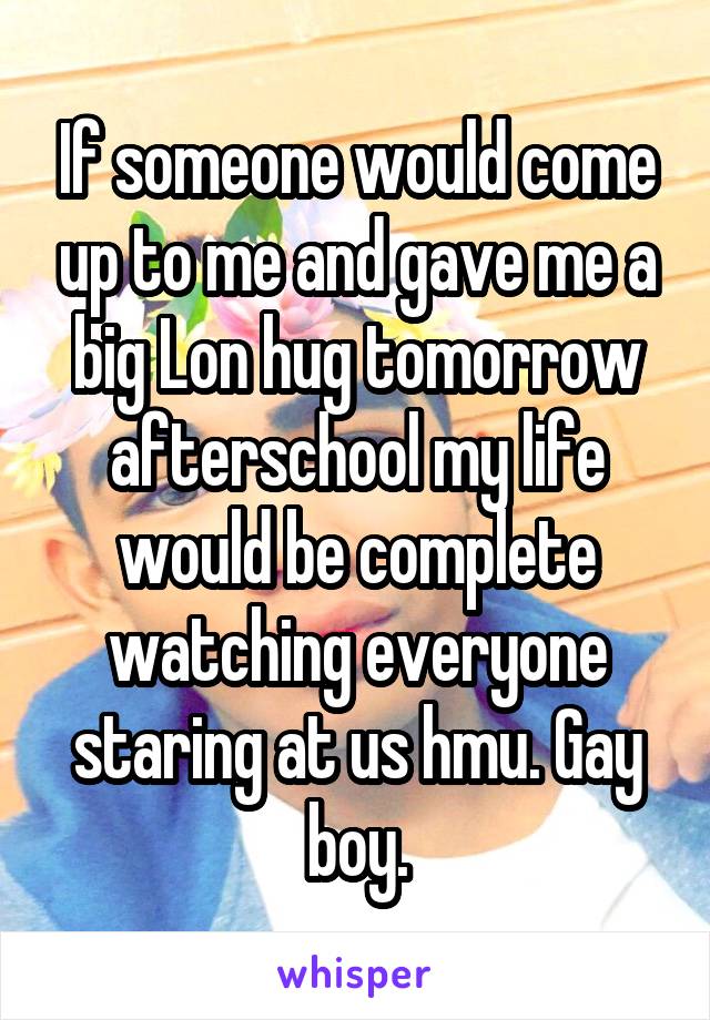 If someone would come up to me and gave me a big Lon hug tomorrow afterschool my life would be complete watching everyone staring at us hmu. Gay boy.
