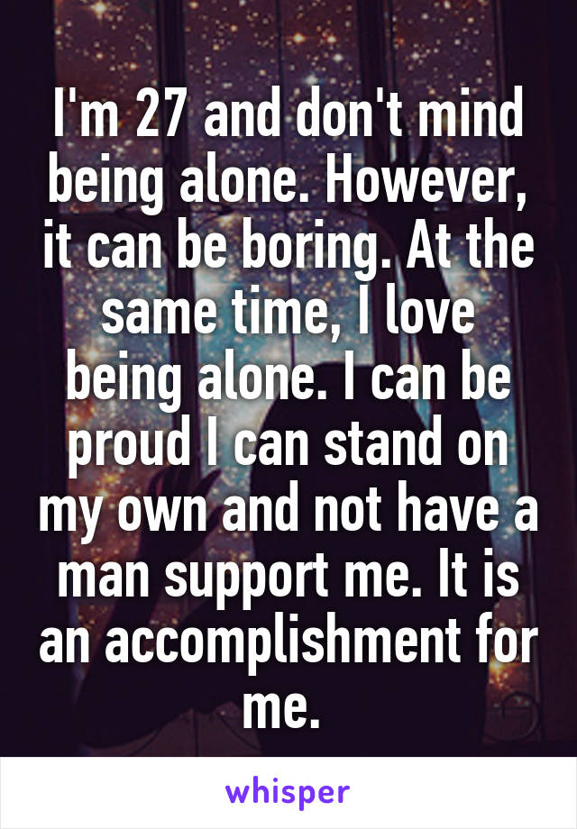 I'm 27 and don't mind being alone. However, it can be boring. At the same time, I love being alone. I can be proud I can stand on my own and not have a man support me. It is an accomplishment for me. 