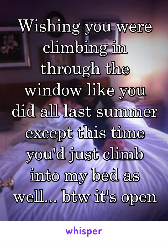 Wishing you were climbing in through the window like you did all last summer except this time you'd just climb into my bed as well... btw it's open 