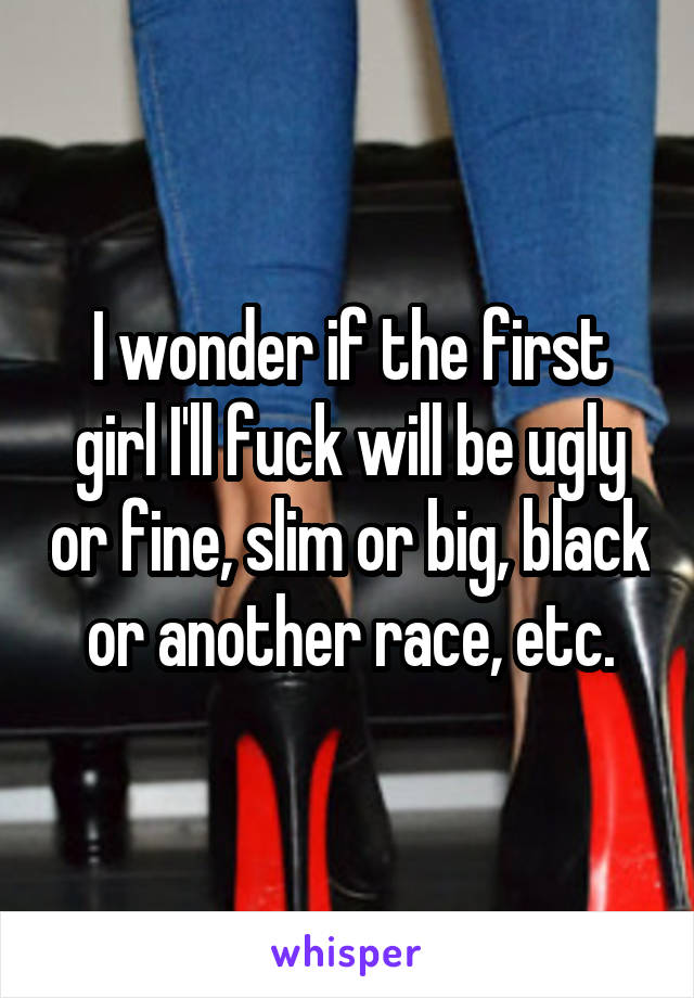 I wonder if the first girl I'll fuck will be ugly or fine, slim or big, black or another race, etc.