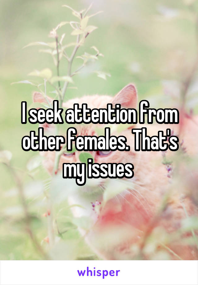 I seek attention from other females. That's my issues 