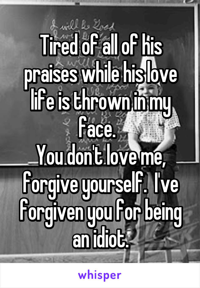 Tired of all of his praises while his love life is thrown in my face.  
You don't love me, forgive yourself.  I've forgiven you for being an idiot.