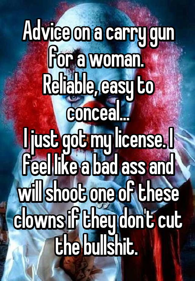 Advice on a carry gun for a woman. 
Reliable, easy to conceal...
I just got my license. I feel like a bad ass and will shoot one of these clowns if they don't cut the bullshit. 