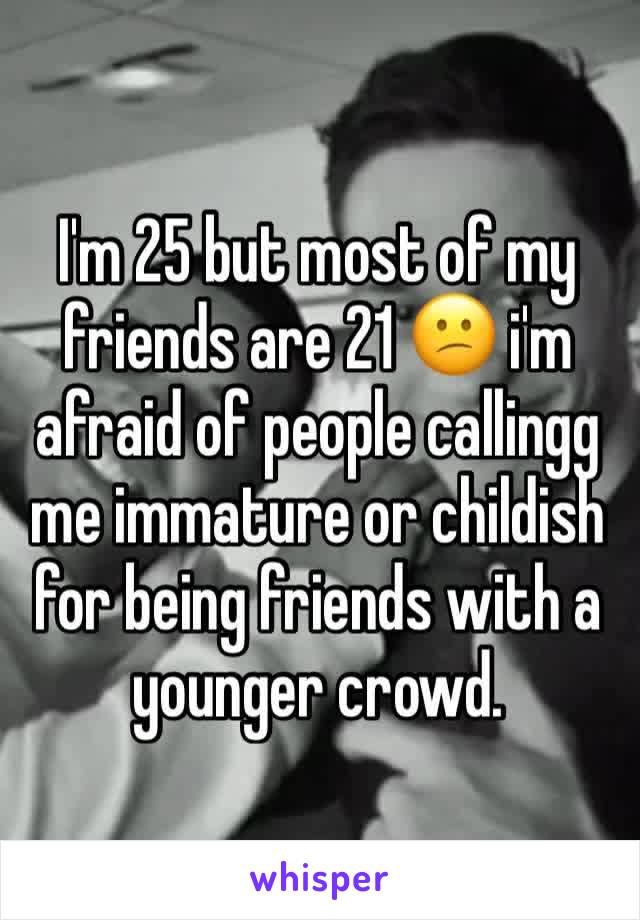 I'm 25 but most of my friends are 21 😕 i'm afraid of people callingg me immature or childish for being friends with a younger crowd. 