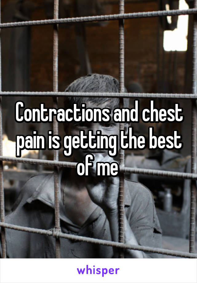 Contractions and chest pain is getting the best of me 