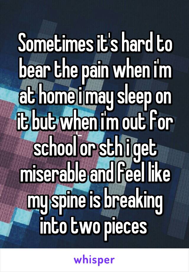 Sometimes it's hard to bear the pain when i'm at home i may sleep on it but when i'm out for school or sth i get miserable and feel like my spine is breaking into two pieces 