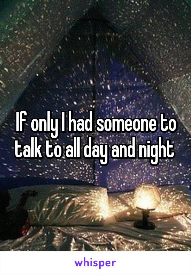 If only I had someone to talk to all day and night 