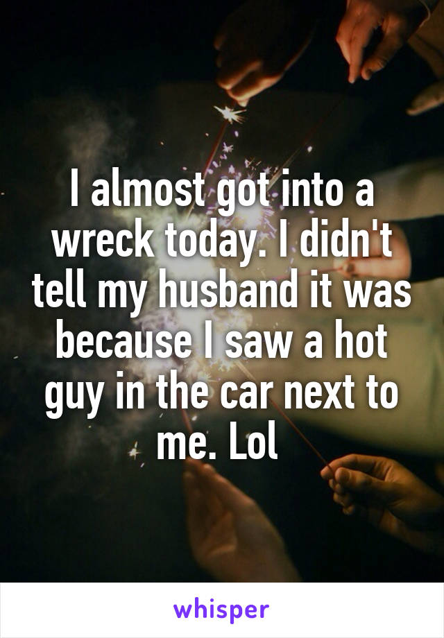 I almost got into a wreck today. I didn't tell my husband it was because I saw a hot guy in the car next to me. Lol 