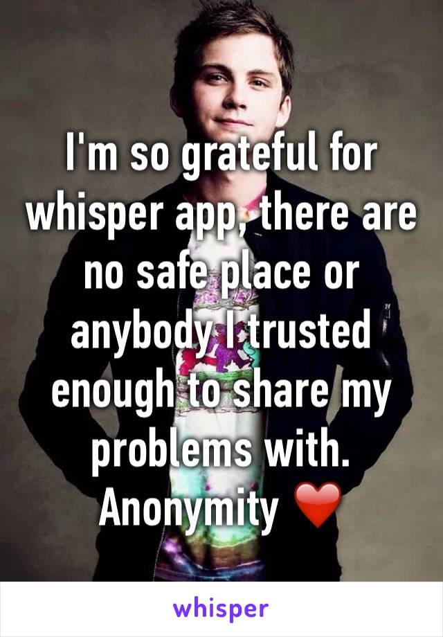 I'm so grateful for whisper app, there are no safe place or anybody I trusted enough to share my problems with. Anonymity ❤️