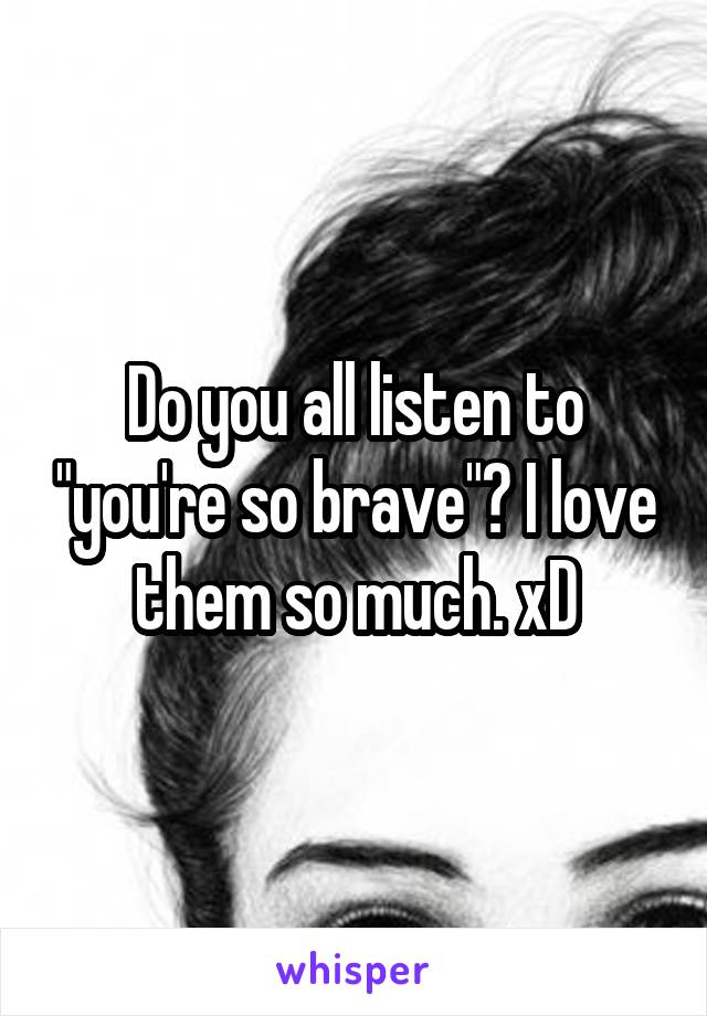 Do you all listen to "you're so brave"? I love them so much. xD