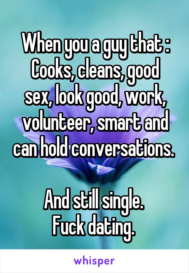 When you a guy that :
Cooks, cleans, good sex, look good, work, volunteer, smart and can hold conversations. 

And still single. 
Fuck dating. 