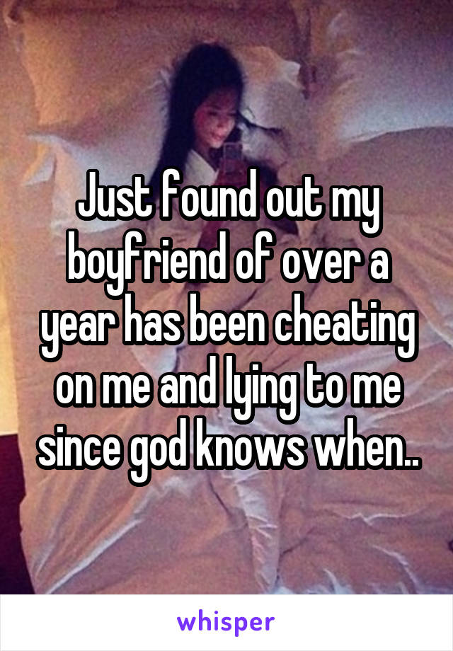 Just found out my boyfriend of over a year has been cheating on me and lying to me since god knows when..
