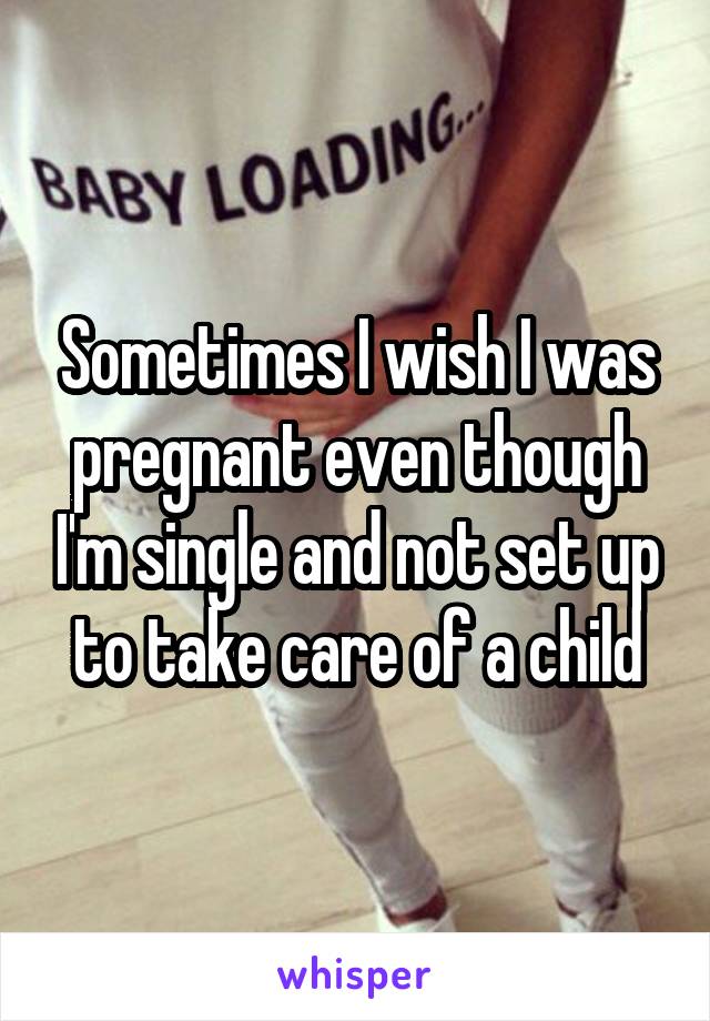 Sometimes I wish I was pregnant even though I'm single and not set up to take care of a child