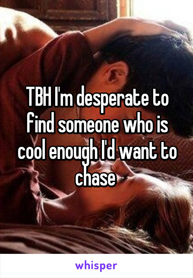 TBH I'm desperate to find someone who is cool enough I'd want to chase 