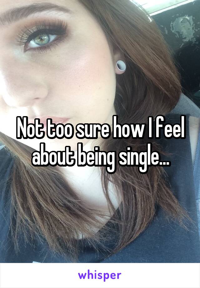 Not too sure how I feel about being single...
