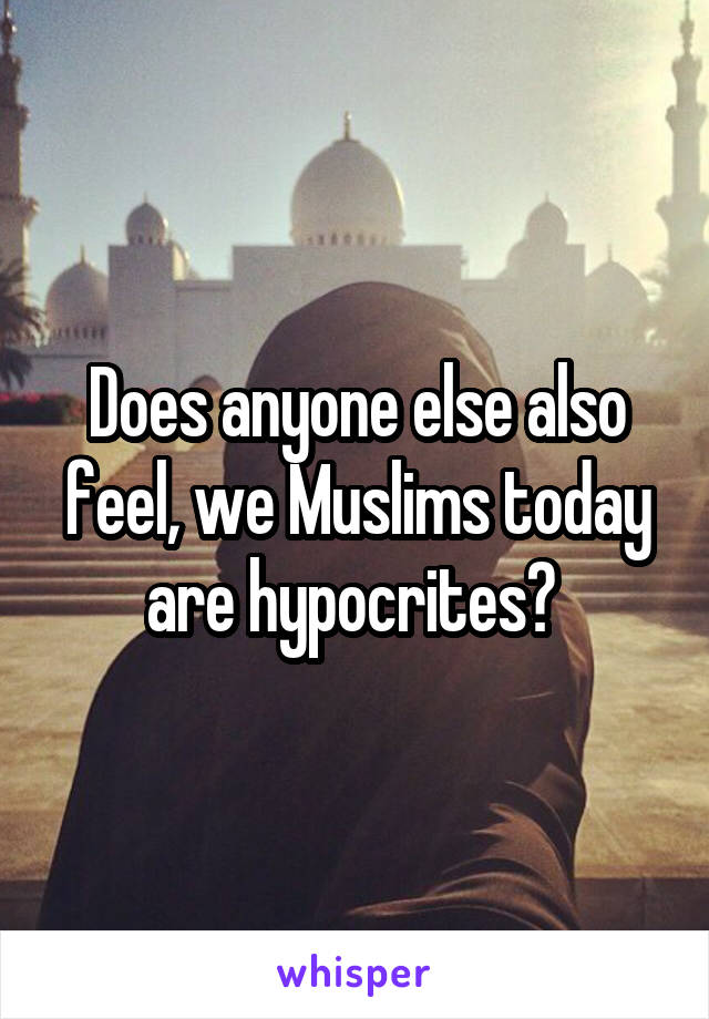 Does anyone else also feel, we Muslims today are hypocrites? 