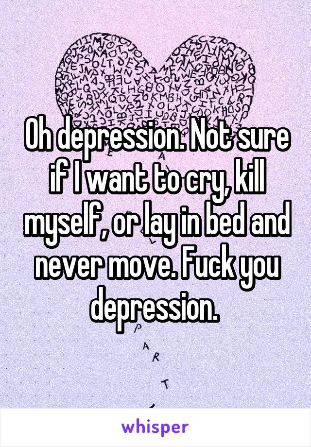 Oh depression. Not sure if I want to cry, kill myself, or lay in bed and never move. Fuck you depression. 