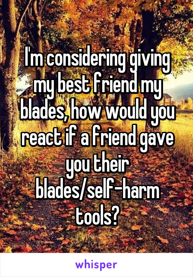 I'm considering giving my best friend my blades, how would you react if a friend gave you their blades/self-harm tools?