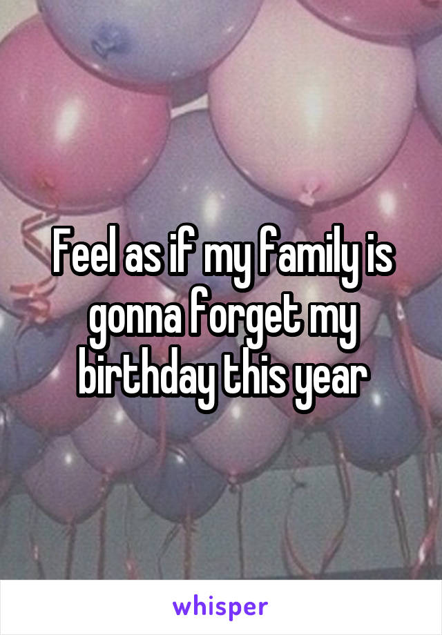 Feel as if my family is gonna forget my birthday this year