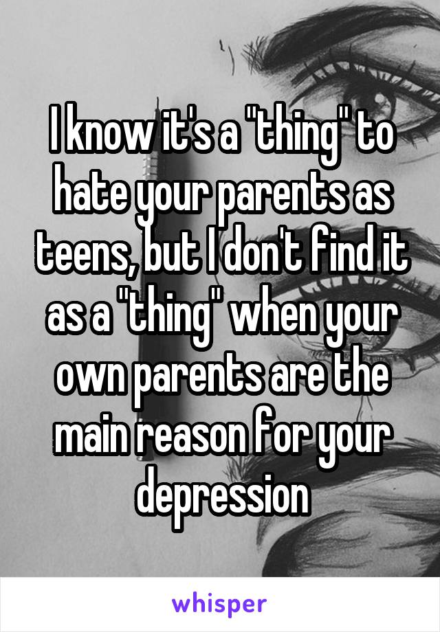 I know it's a "thing" to hate your parents as teens, but I don't find it as a "thing" when your own parents are the main reason for your depression