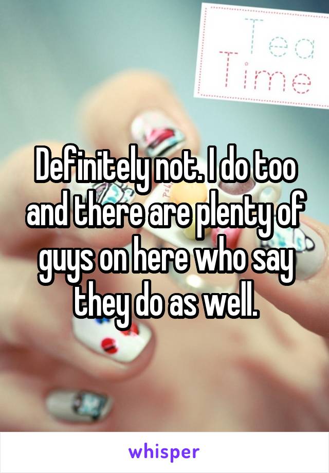 Definitely not. I do too and there are plenty of guys on here who say they do as well.