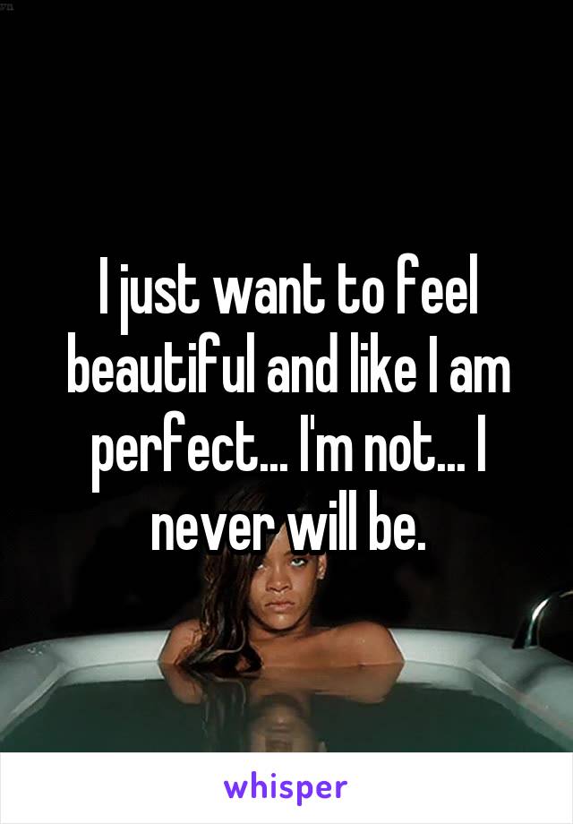 I just want to feel beautiful and like I am perfect... I'm not... I never will be.