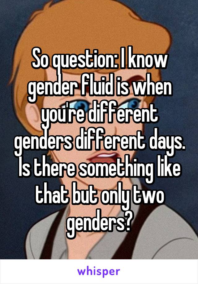So question: I know gender fluid is when you're different genders different days. Is there something like that but only two genders?