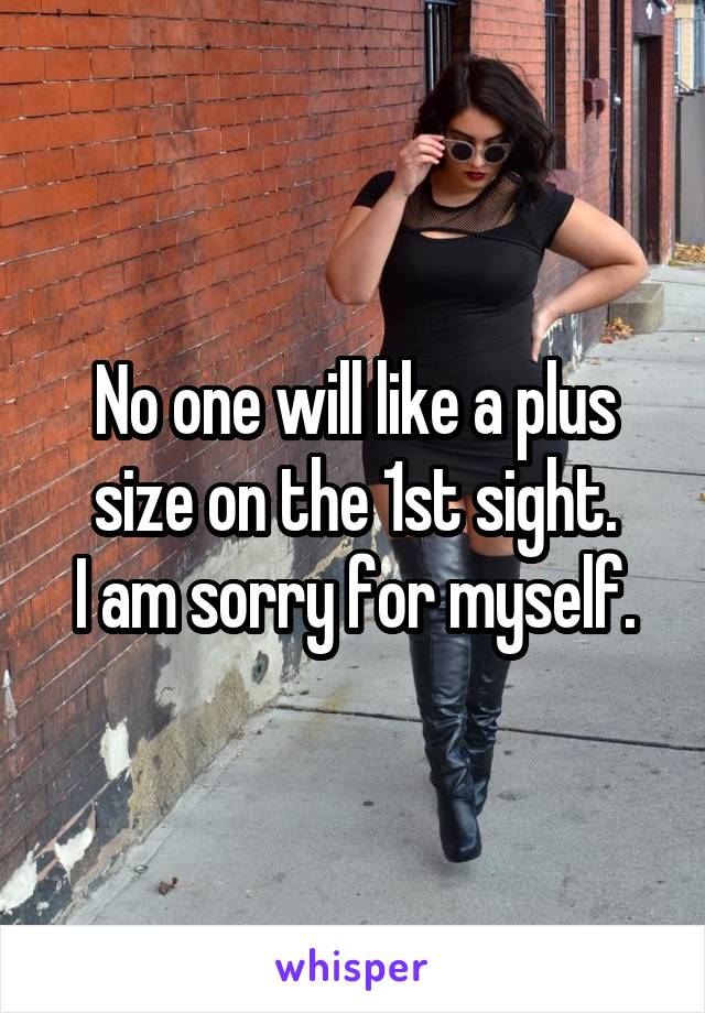 No one will like a plus size on the 1st sight.
I am sorry for myself.