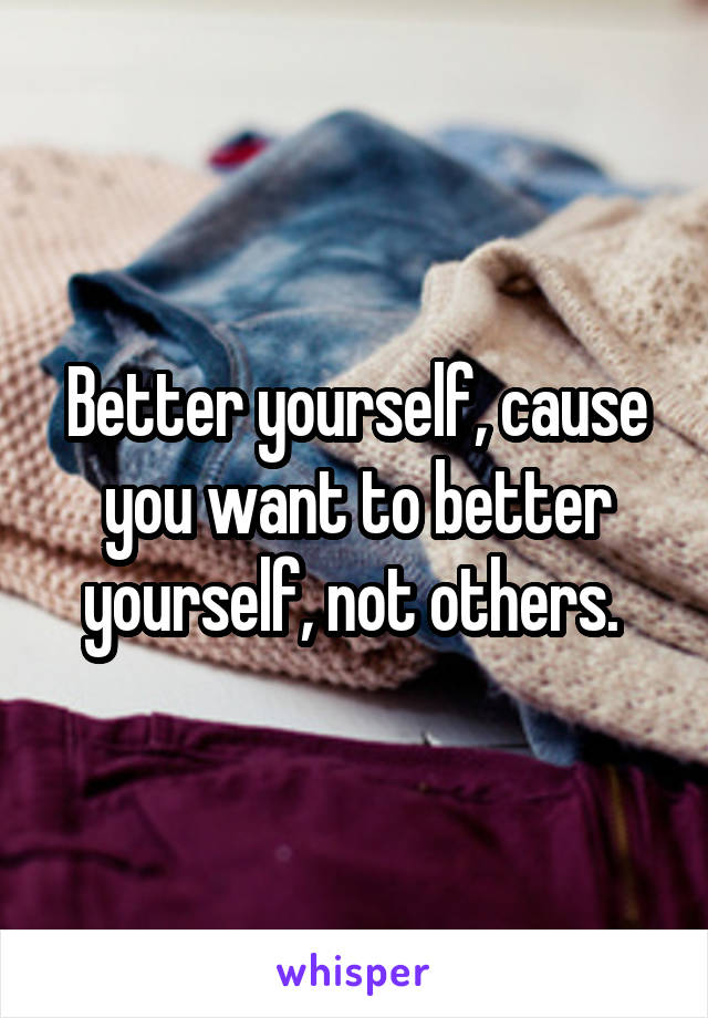 Better yourself, cause you want to better yourself, not others. 