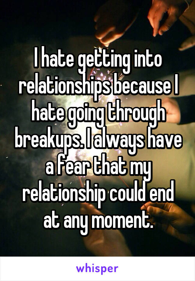 I hate getting into relationships because I hate going through breakups. I always have a fear that my relationship could end at any moment.