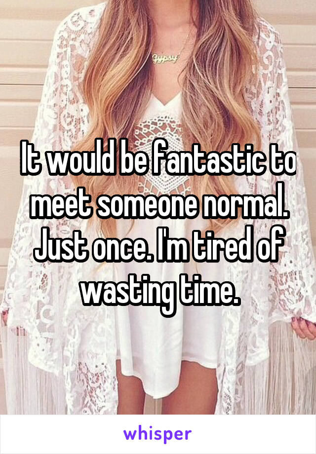 It would be fantastic to meet someone normal. Just once. I'm tired of wasting time.