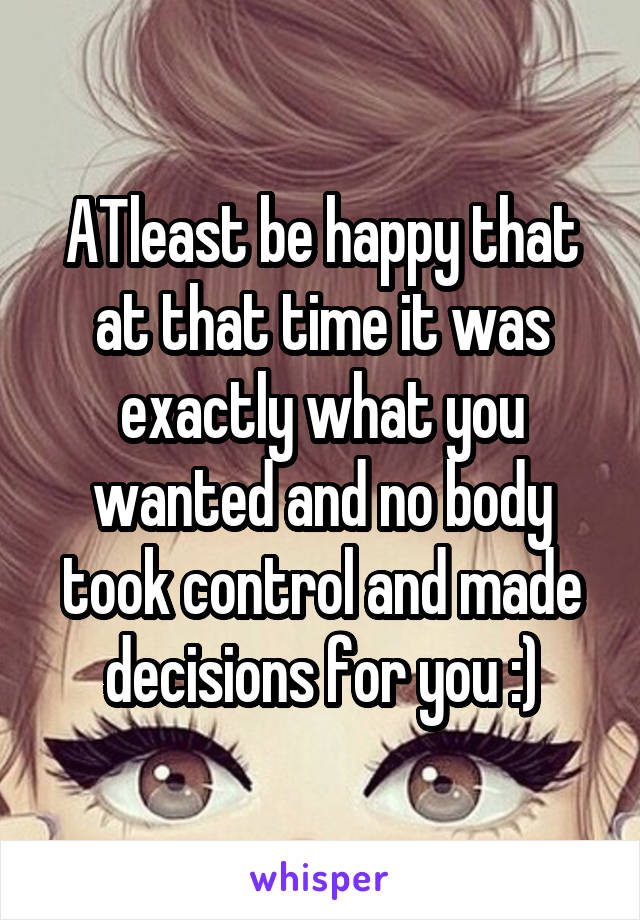 ATleast be happy that at that time it was exactly what you wanted and no body took control and made decisions for you :)