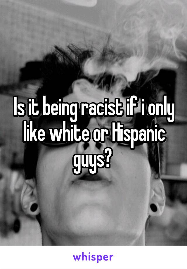Is it being racist if i only like white or Hispanic guys? 