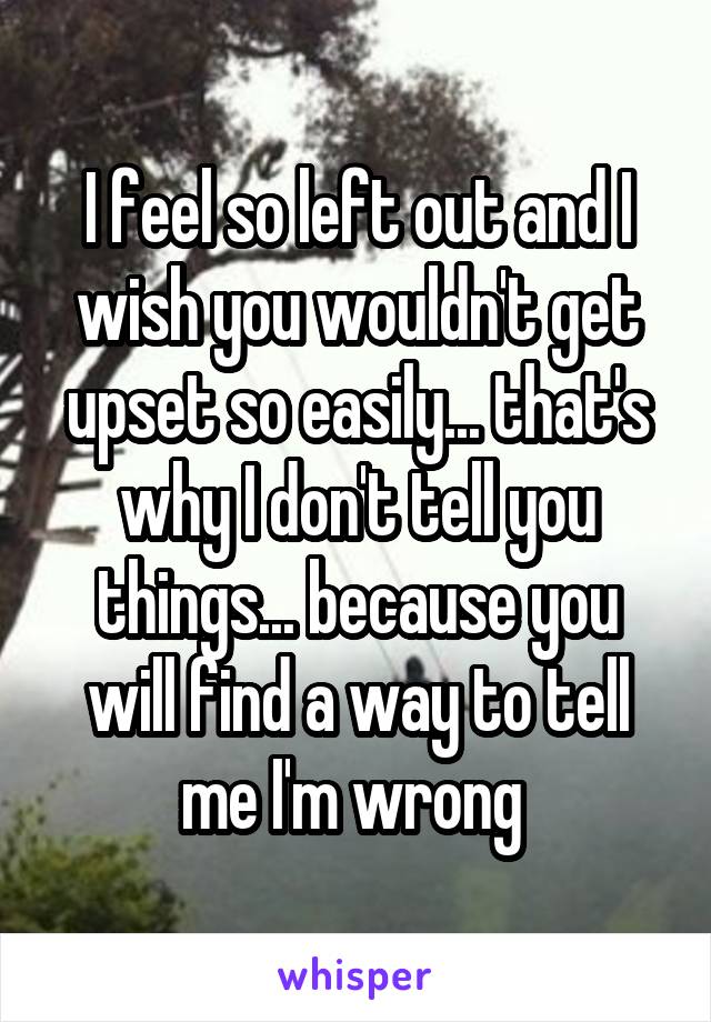 I feel so left out and I wish you wouldn't get upset so easily... that's why I don't tell you things... because you will find a way to tell me I'm wrong 