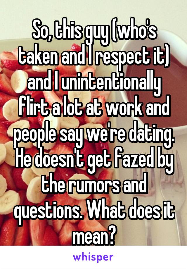 So, this guy (who's taken and I respect it) and I unintentionally flirt a lot at work and people say we're dating. He doesn't get fazed by the rumors and questions. What does it mean?