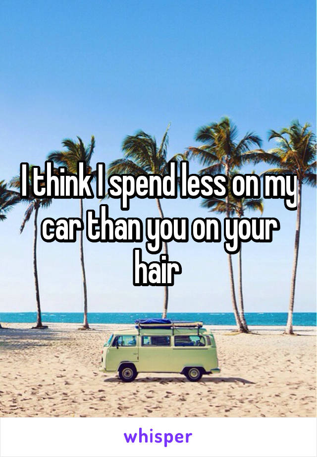 I think I spend less on my car than you on your hair 
