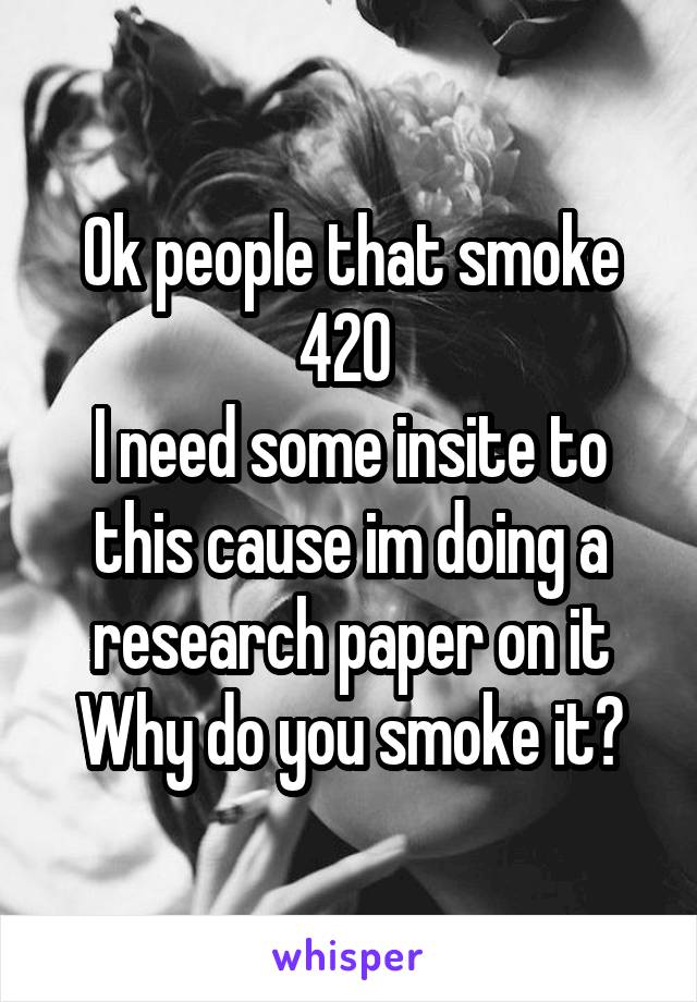 Ok people that smoke 420 
I need some insite to this cause im doing a research paper on it
Why do you smoke it?