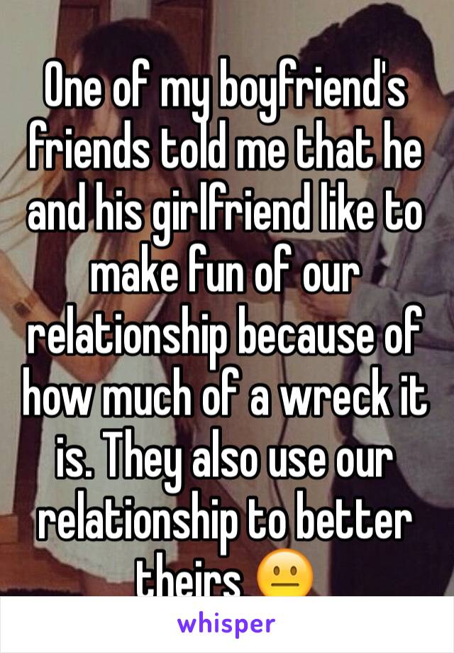 One of my boyfriend's friends told me that he and his girlfriend like to make fun of our relationship because of how much of a wreck it is. They also use our relationship to better theirs 😐